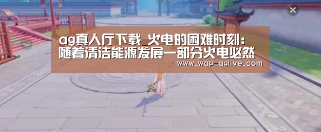 ag真人厅下载_火电的困难时刻:随着清洁能源发展一部分火电必然进入退出程序